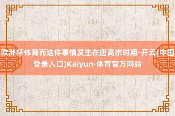 欧洲杯体育而这件事情发生在唐高宗时期-开云(中国登录入口)Kaiyun·体育官方网站