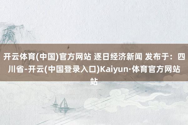 开云体育(中国)官方网站 逐日经济新闻 发布于：四川省-开云(中国登录入口)Kaiyun·体育官方网站