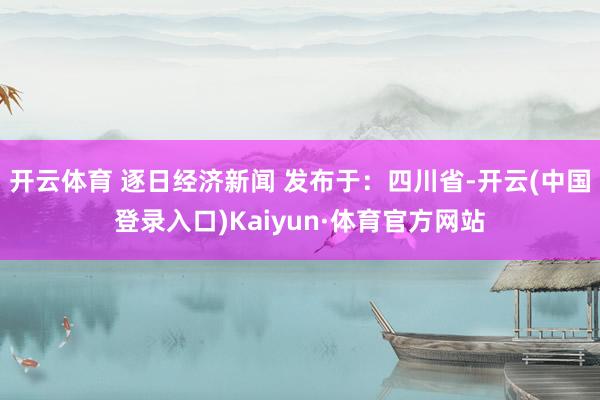 开云体育 逐日经济新闻 发布于：四川省-开云(中国登录入口)Kaiyun·体育官方网站