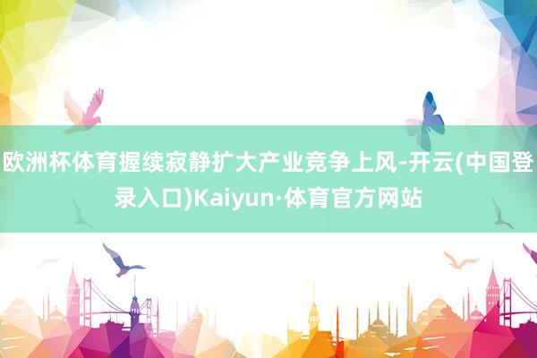 欧洲杯体育握续寂静扩大产业竞争上风-开云(中国登录入口)Kaiyun·体育官方网站