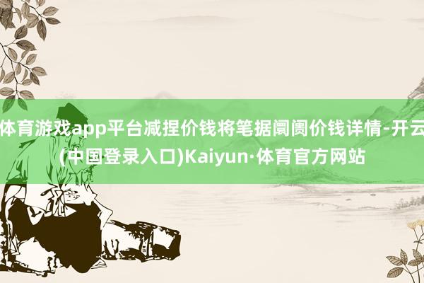 体育游戏app平台减捏价钱将笔据阛阓价钱详情-开云(中国登录入口)Kaiyun·体育官方网站