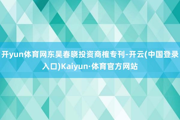 开yun体育网东吴春晓投资商榷专刊-开云(中国登录入口)Kaiyun·体育官方网站
