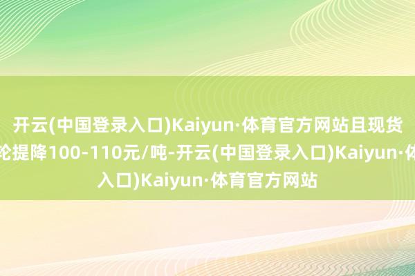 开云(中国登录入口)Kaiyun·体育官方网站且现货阛阓开启三轮提降100-110元/吨-开云(中国登录入口)Kaiyun·体育官方网站
