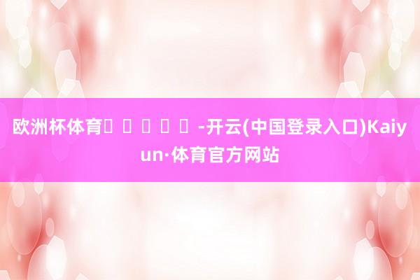 欧洲杯体育					-开云(中国登录入口)Kaiyun·体育官方网站