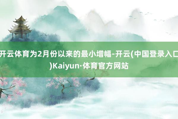 开云体育为2月份以来的最小增幅-开云(中国登录入口)Kaiyun·体育官方网站