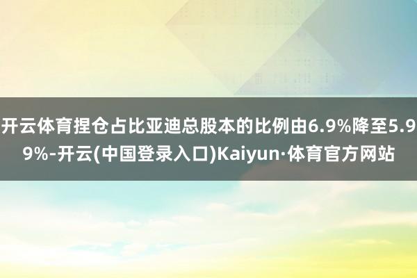 开云体育捏仓占比亚迪总股本的比例由6.9%降至5.99%-开云(中国登录入口)Kaiyun·体育官方网站