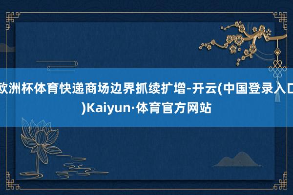 欧洲杯体育快递商场边界抓续扩增-开云(中国登录入口)Kaiyun·体育官方网站