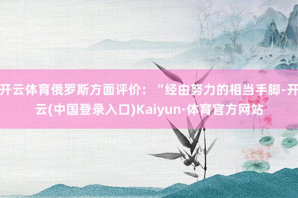 开云体育俄罗斯方面评价：“经由努力的相当手脚-开云(中国登录入口)Kaiyun·体育官方网站