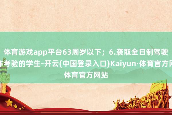 体育游戏app平台63周岁以下；6.袭取全日制驾驶工作考验的学生-开云(中国登录入口)Kaiyun·体育官方网站