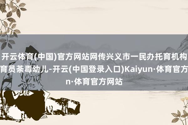 开云体育(中国)官方网站网传兴义市一民办托育机构的保育员荼毒幼儿-开云(中国登录入口)Kaiyun·体育官方网站