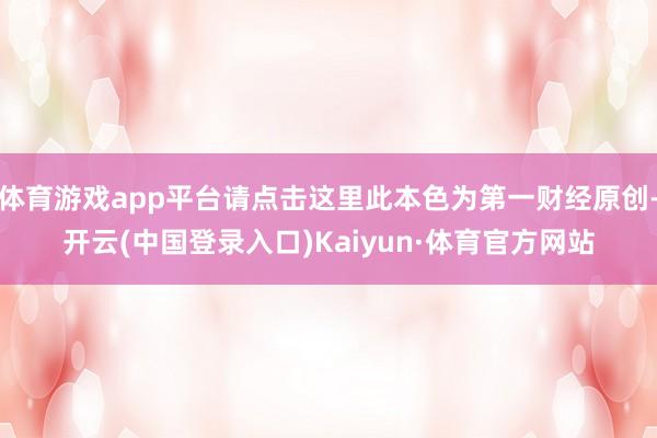 体育游戏app平台请点击这里此本色为第一财经原创-开云(中国登录入口)Kaiyun·体育官方网站