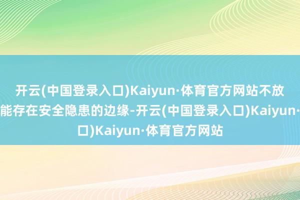 开云(中国登录入口)Kaiyun·体育官方网站不放过任何一个可能存在安全隐患的边缘-开云(中国登录入口)Kaiyun·体育官方网站