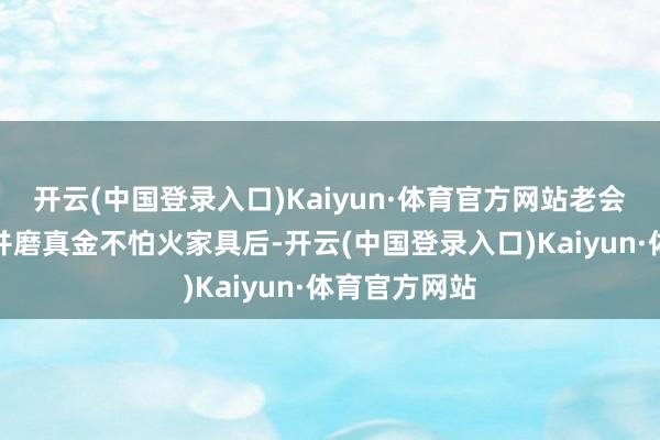 开云(中国登录入口)Kaiyun·体育官方网站老会员切身试吃并磨真金不怕火家具后-开云(中国登录入口)Kaiyun·体育官方网站