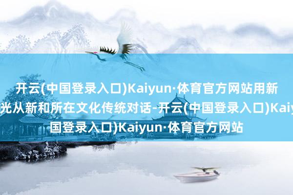 开云(中国登录入口)Kaiyun·体育官方网站用新时间东说念主的目光从新和所在文化传统对话-开云(中国登录入口)Kaiyun·体育官方网站