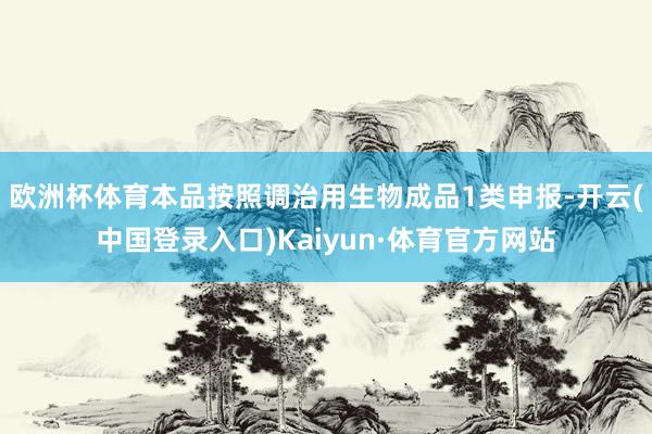 欧洲杯体育本品按照调治用生物成品1类申报-开云(中国登录入口)Kaiyun·体育官方网站