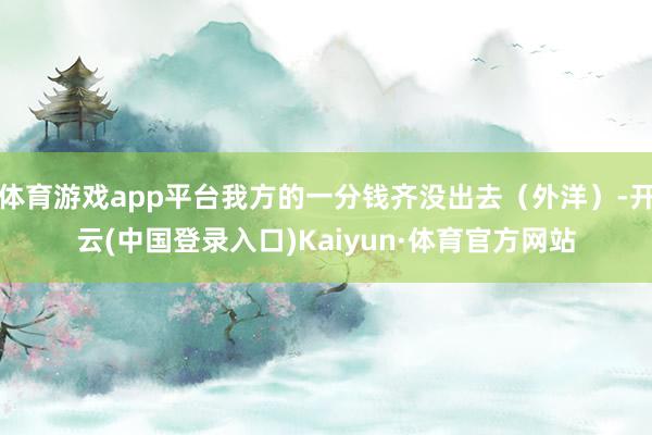 体育游戏app平台我方的一分钱齐没出去（外洋）-开云(中国登录入口)Kaiyun·体育官方网站
