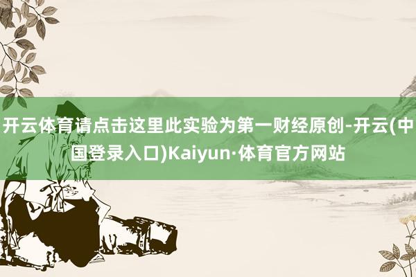 开云体育请点击这里此实验为第一财经原创-开云(中国登录入口)Kaiyun·体育官方网站