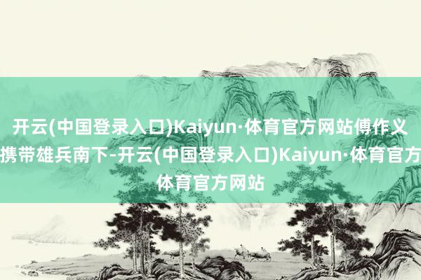 开云(中国登录入口)Kaiyun·体育官方网站傅作义就要携带雄兵南下-开云(中国登录入口)Kaiyun·体育官方网站