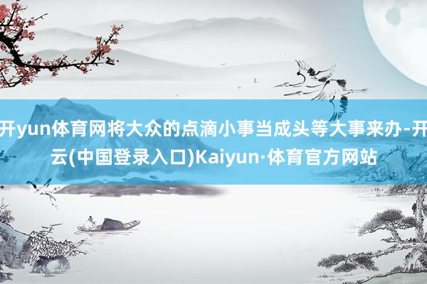 开yun体育网将大众的点滴小事当成头等大事来办-开云(中国登录入口)Kaiyun·体育官方网站