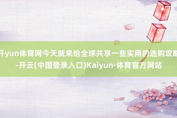 开yun体育网今天就来给全球共享一些实用的选购攻略-开云(中国登录入口)Kaiyun·体育官方网站
