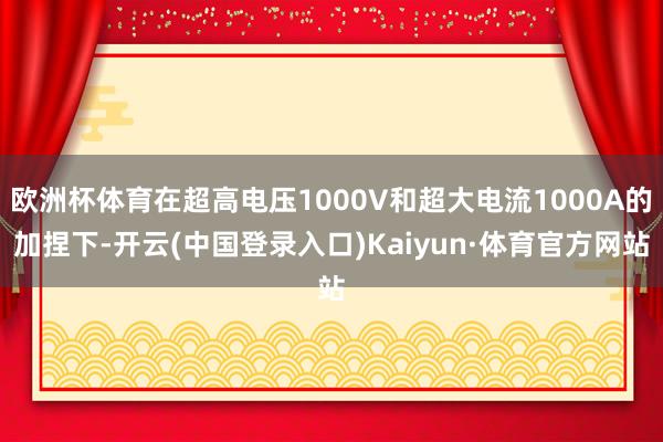 欧洲杯体育在超高电压1000V和超大电流1000A的加捏下-开云(中国登录入口)Kaiyun·体育官方网站