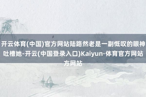 开云体育(中国)官方网站陆路然老是一副慨叹的眼神吐槽她-开云(中国登录入口)Kaiyun·体育官方网站