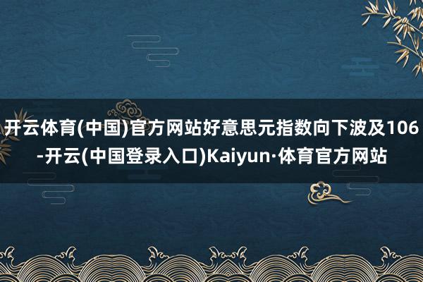 开云体育(中国)官方网站好意思元指数向下波及106-开云(中国登录入口)Kaiyun·体育官方网站