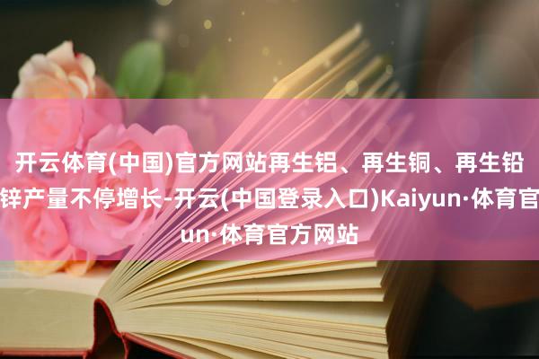 开云体育(中国)官方网站　　再生铝、再生铜、再生铅、再生锌产量不停增长-开云(中国登录入口)Kaiyun·体育官方网站
