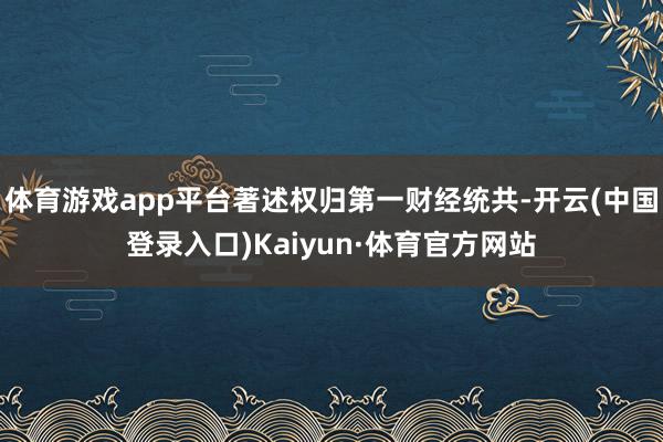 体育游戏app平台著述权归第一财经统共-开云(中国登录入口)Kaiyun·体育官方网站