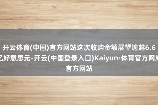开云体育(中国)官方网站这次收购金额展望逾越6.6亿好意思元-开云(中国登录入口)Kaiyun·体育官方网站