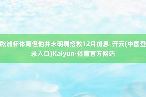 欧洲杯体育但他并未明确搭救12月加息-开云(中国登录入口)Kaiyun·体育官方网站