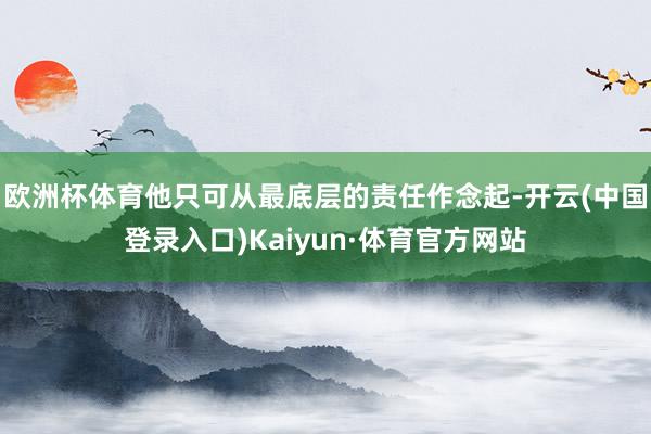 欧洲杯体育他只可从最底层的责任作念起-开云(中国登录入口)Kaiyun·体育官方网站