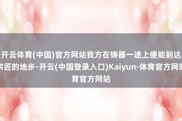 开云体育(中国)官方网站我方在铸器一途上便能到达宗匠的地步-开云(中国登录入口)Kaiyun·体育官方网站