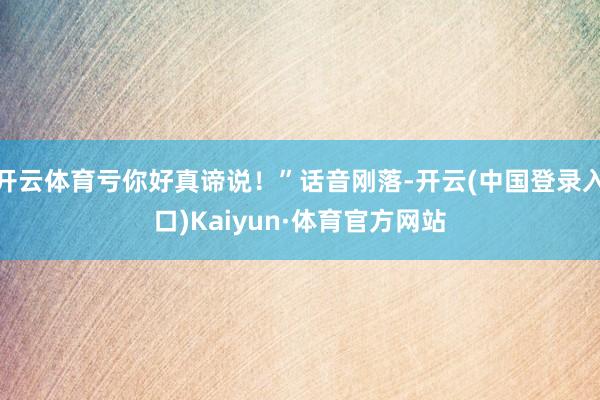 开云体育亏你好真谛说！”话音刚落-开云(中国登录入口)Kaiyun·体育官方网站