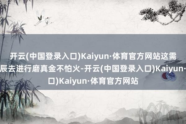 开云(中国登录入口)Kaiyun·体育官方网站这需要破耗一段时辰去进行磨真金不怕火-开云(中国登录入口)Kaiyun·体育官方网站