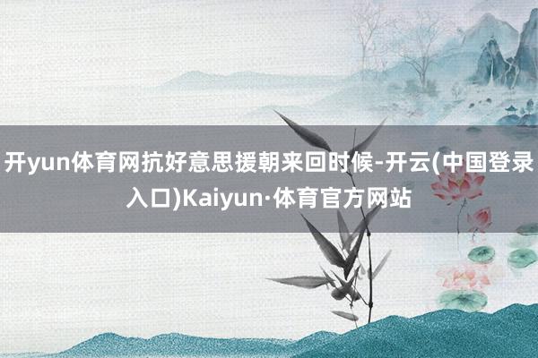 开yun体育网抗好意思援朝来回时候-开云(中国登录入口)Kaiyun·体育官方网站