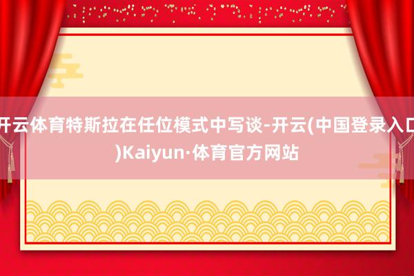 开云体育特斯拉在任位模式中写谈-开云(中国登录入口)Kaiyun·体育官方网站