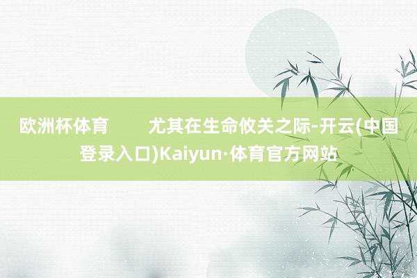 欧洲杯体育        尤其在生命攸关之际-开云(中国登录入口)Kaiyun·体育官方网站