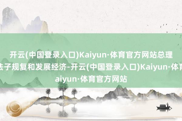 开云(中国登录入口)Kaiyun·体育官方网站总理需要收受法子规复和发展经济-开云(中国登录入口)Kaiyun·体育官方网站
