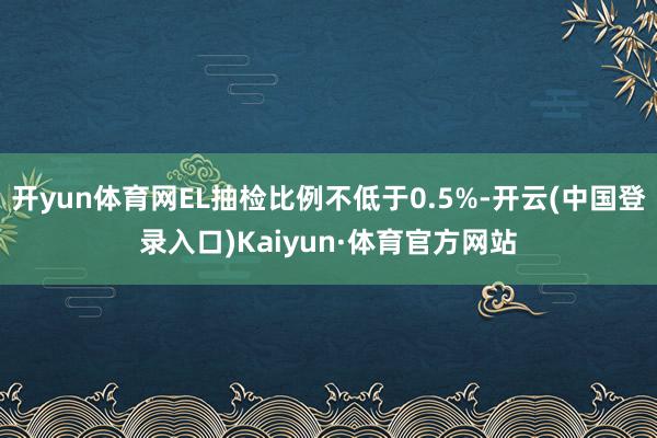 开yun体育网EL抽检比例不低于0.5%-开云(中国登录入口)Kaiyun·体育官方网站