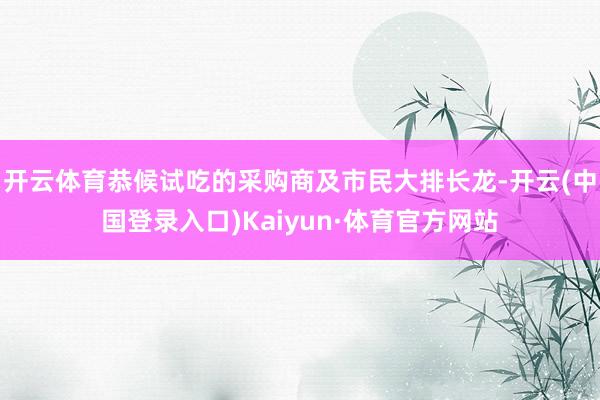 开云体育恭候试吃的采购商及市民大排长龙-开云(中国登录入口)Kaiyun·体育官方网站