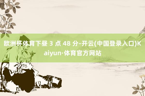 欧洲杯体育下昼 3 点 48 分-开云(中国登录入口)Kaiyun·体育官方网站