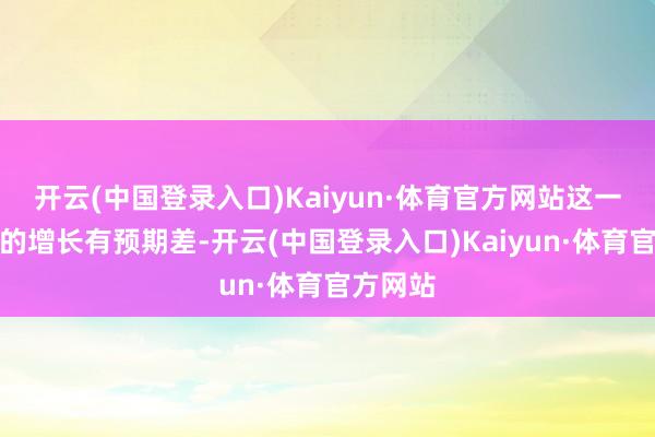 开云(中国登录入口)Kaiyun·体育官方网站这一块改日的增长有预期差-开云(中国登录入口)Kaiyun·体育官方网站