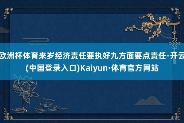 欧洲杯体育来岁经济责任要执好九方面要点责任-开云(中国登录入口)Kaiyun·体育官方网站