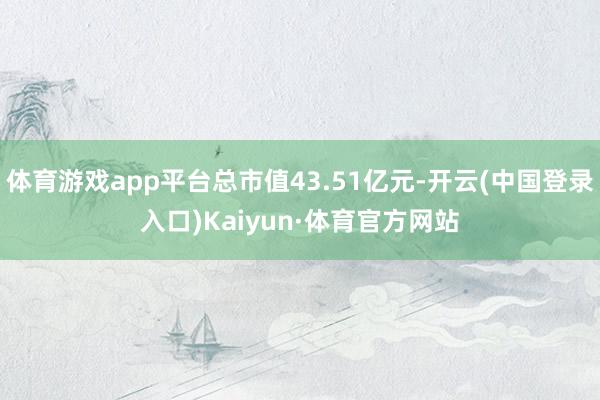 体育游戏app平台总市值43.51亿元-开云(中国登录入口)Kaiyun·体育官方网站