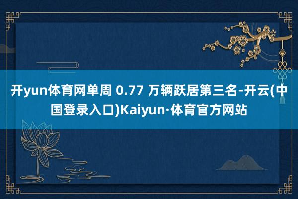 开yun体育网单周 0.77 万辆跃居第三名-开云(中国登录入口)Kaiyun·体育官方网站