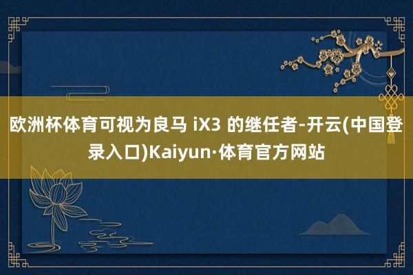 欧洲杯体育可视为良马 iX3 的继任者-开云(中国登录入口)Kaiyun·体育官方网站