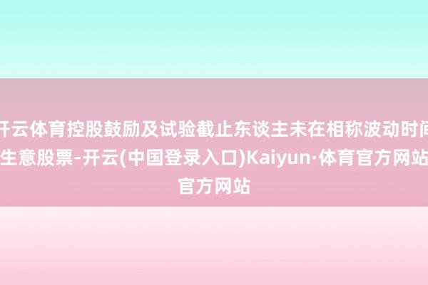 开云体育控股鼓励及试验截止东谈主未在相称波动时间生意股票-开云(中国登录入口)Kaiyun·体育官方网站