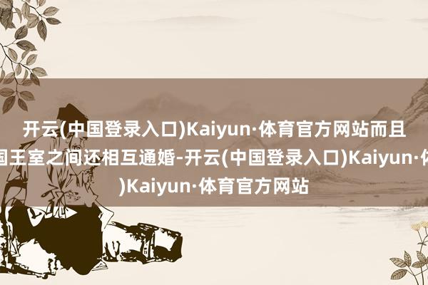 开云(中国登录入口)Kaiyun·体育官方网站而且阿谁期间列国王室之间还相互通婚-开云(中国登录入口)Kaiyun·体育官方网站