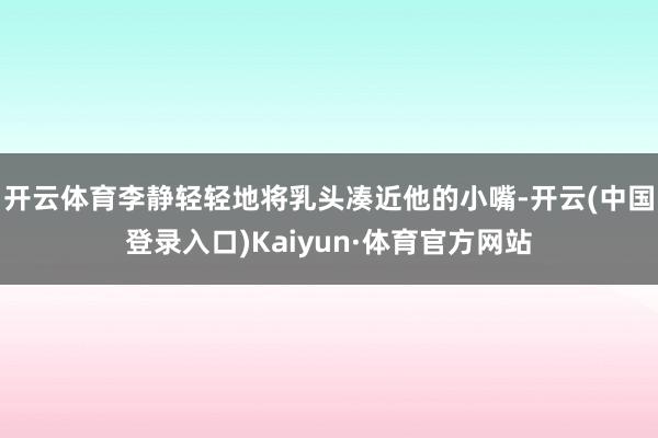 开云体育李静轻轻地将乳头凑近他的小嘴-开云(中国登录入口)Kaiyun·体育官方网站
